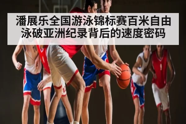 潘展乐全国游泳锦标赛百米自由泳破亚洲纪录背后的速度密码