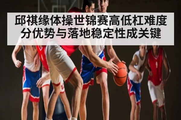 邱祺缘体操世锦赛高低杠难度分优势与落地稳定性成关键